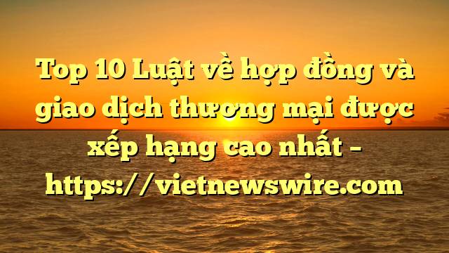 Top 10 Luật Về Hợp Đồng Và Giao Dịch Thương Mại  Được Xếp Hạng Cao Nhất – Https://Vietnewswire.com