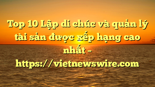 Top 10 Lập Di Chúc Và Quản Lý Tài Sản  Được Xếp Hạng Cao Nhất – Https://Vietnewswire.com