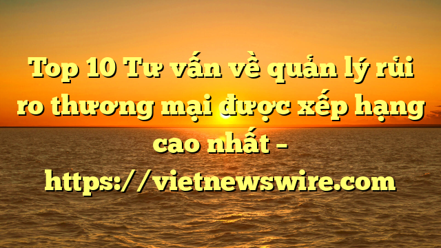 Top 10 Tư Vấn Về Quản Lý Rủi Ro Thương Mại  Được Xếp Hạng Cao Nhất – Https://Vietnewswire.com
