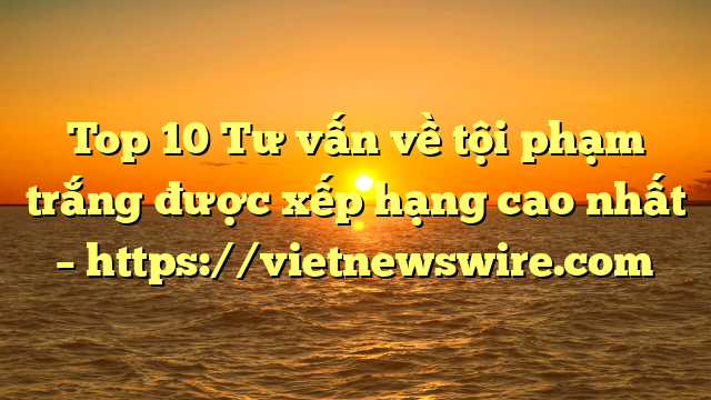 Top 10 Tư Vấn Về Tội Phạm Trắng  Được Xếp Hạng Cao Nhất – Https://Vietnewswire.com