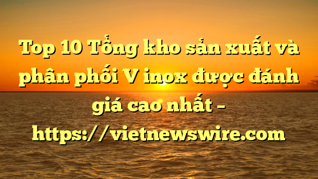Top 10 Tổng Kho Sản Xuất Và Phân Phối V Inox Được Đánh Giá Cao Nhất – Https://Vietnewswire.com