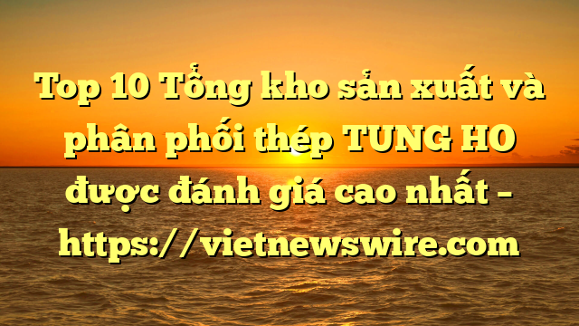 Top 10 Tổng Kho Sản Xuất Và Phân Phối Thép Tung Ho Được Đánh Giá Cao Nhất – Https://Vietnewswire.com