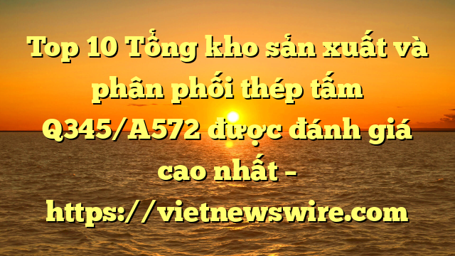 Top 10 Tổng Kho Sản Xuất Và Phân Phối Thép Tấm Q345/A572 Được Đánh Giá Cao Nhất – Https://Vietnewswire.com