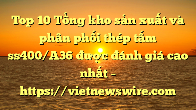 Top 10 Tổng Kho Sản Xuất Và Phân Phối Thép Tấm Ss400/A36 Được Đánh Giá Cao Nhất – Https://Vietnewswire.com