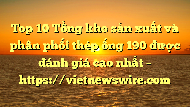 Top 10 Tổng Kho Sản Xuất Và Phân Phối Thép Ống 190 Được Đánh Giá Cao Nhất – Https://Vietnewswire.com