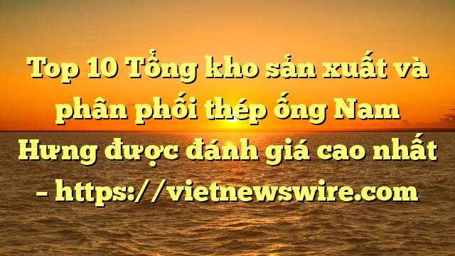 Top 10 Tổng Kho Sản Xuất Và Phân Phối Thép Ống Nam Hưng Được Đánh Giá Cao Nhất – Https://Vietnewswire.com