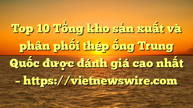 Top 10 Tổng Kho Sản Xuất Và Phân Phối Thép Ống Trung Quốc Được Đánh Giá Cao Nhất – Https://Vietnewswire.com