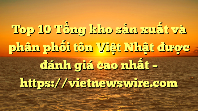 Top 10 Tổng Kho Sản Xuất Và Phân Phối Tôn Việt Nhật Được Đánh Giá Cao Nhất – Https://Vietnewswire.com