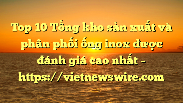 Top 10 Tổng Kho Sản Xuất Và Phân Phối Ống Inox Được Đánh Giá Cao Nhất – Https://Vietnewswire.com