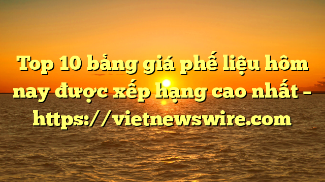 Top 10 Bảng Giá Phế Liệu Hôm Nay Được Xếp Hạng Cao Nhất – Https://Vietnewswire.com