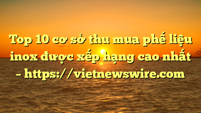 Top 10 Cơ Sở Thu Mua Phế Liệu Inox Được Xếp Hạng Cao Nhất – Https://Vietnewswire.com