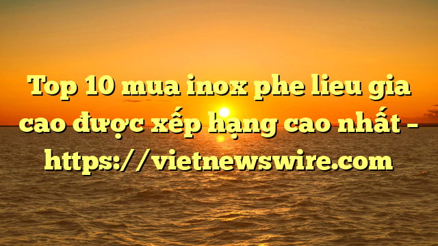 Top 10 Mua Inox Phe Lieu Gia Cao Được Xếp Hạng Cao Nhất – Https://Vietnewswire.com