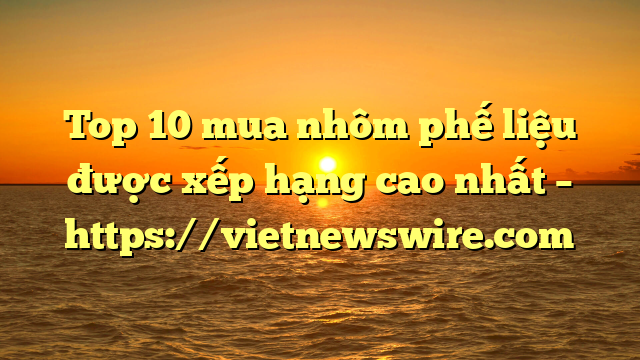 Top 10 Mua Nhôm Phế Liệu Được Xếp Hạng Cao Nhất – Https://Vietnewswire.com