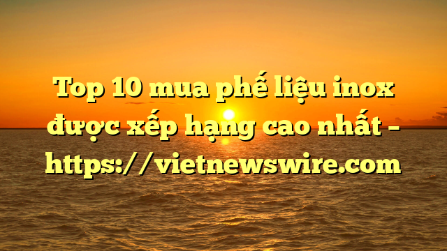 Top 10 Mua Phế Liệu Inox Được Xếp Hạng Cao Nhất – Https://Vietnewswire.com