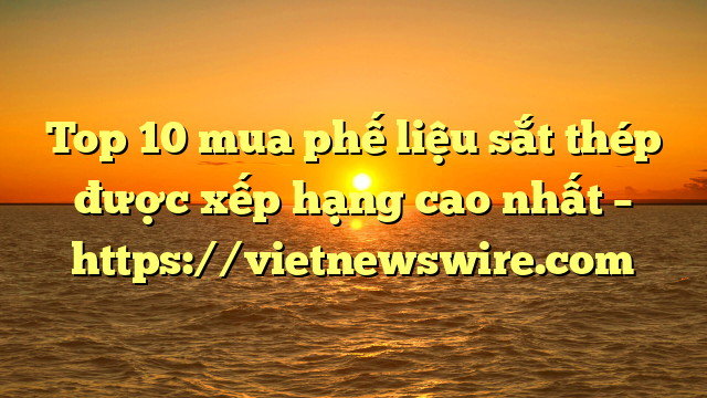 Top 10 Mua Phế Liệu Sắt Thép Được Xếp Hạng Cao Nhất – Https://Vietnewswire.com