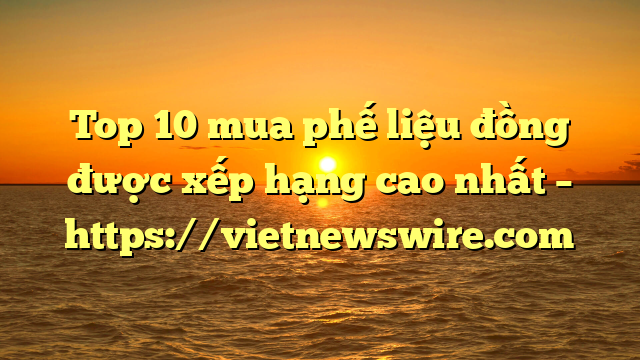 Top 10 Mua Phế Liệu Đồng Được Xếp Hạng Cao Nhất – Https://Vietnewswire.com