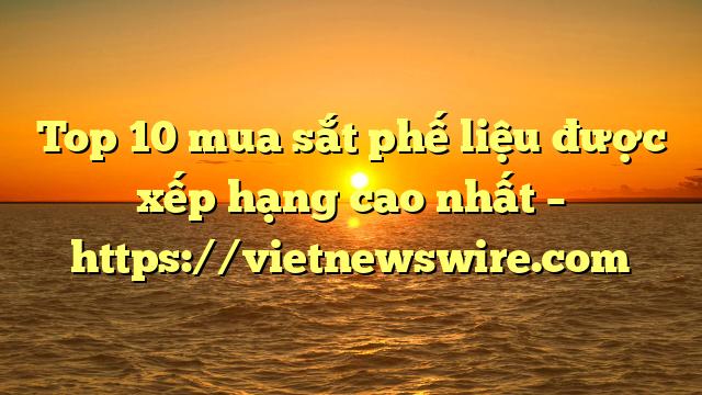 Top 10 Mua Sắt Phế Liệu Được Xếp Hạng Cao Nhất – Https://Vietnewswire.com