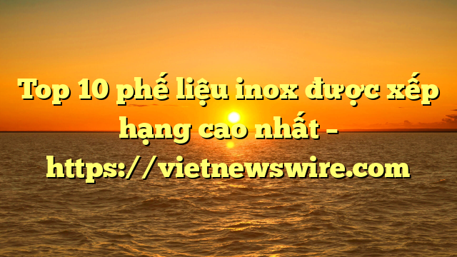 Top 10 Phế Liệu Inox Được Xếp Hạng Cao Nhất – Https://Vietnewswire.com