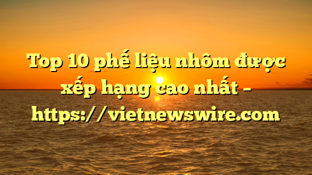 Top 10 Phế Liệu Nhôm Được Xếp Hạng Cao Nhất – Https://Vietnewswire.com