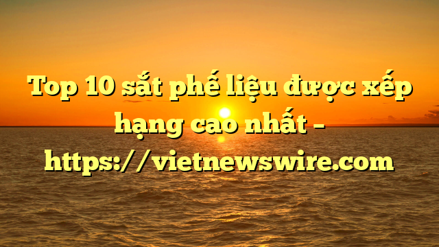 Top 10 Sắt Phế Liệu Được Xếp Hạng Cao Nhất – Https://Vietnewswire.com