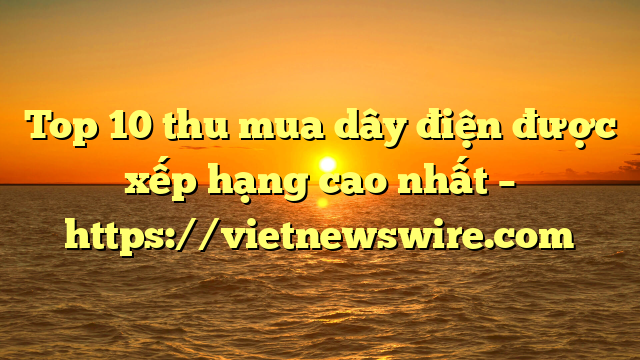 Top 10 Thu Mua Dây Điện Được Xếp Hạng Cao Nhất – Https://Vietnewswire.com