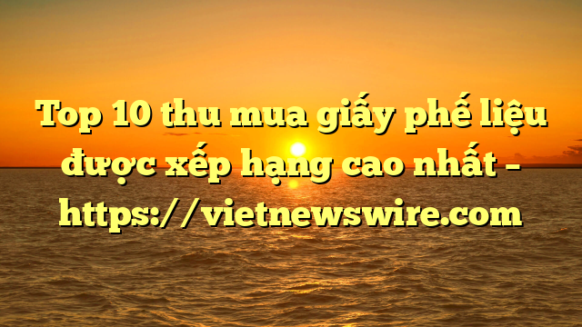 Top 10 Thu Mua Giấy Phế Liệu Được Xếp Hạng Cao Nhất – Https://Vietnewswire.com