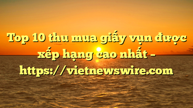 Top 10 Thu Mua Giấy Vụn Được Xếp Hạng Cao Nhất – Https://Vietnewswire.com