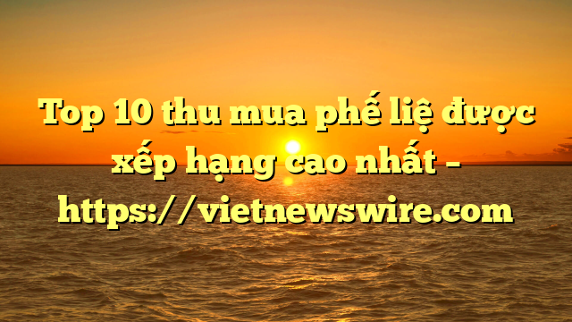 Top 10 Thu Mua Phế Liệ Được Xếp Hạng Cao Nhất – Https://Vietnewswire.com