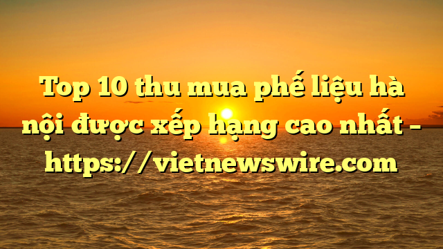 Top 10 Thu Mua Phế Liệu Hà Nội Được Xếp Hạng Cao Nhất – Https://Vietnewswire.com