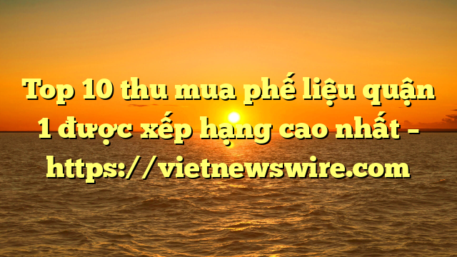 Top 10 Thu Mua Phế Liệu Quận 1 Được Xếp Hạng Cao Nhất – Https://Vietnewswire.com