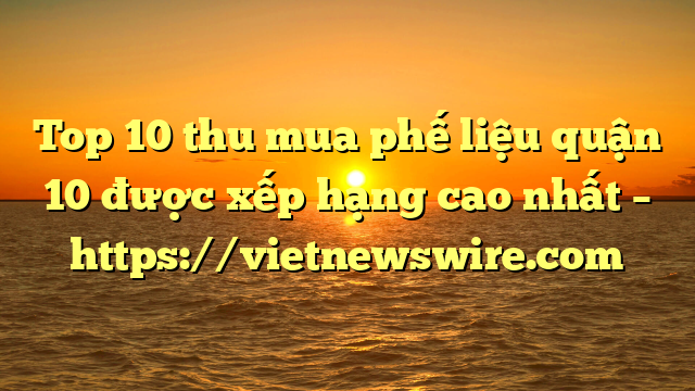 Top 10 Thu Mua Phế Liệu Quận 10 Được Xếp Hạng Cao Nhất – Https://Vietnewswire.com