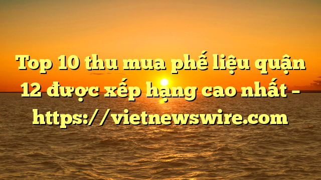 Top 10 Thu Mua Phế Liệu Quận 12 Được Xếp Hạng Cao Nhất – Https://Vietnewswire.com