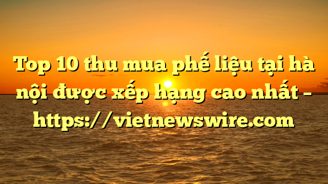 Top 10 Thu Mua Phế Liệu Tại Hà Nội Được Xếp Hạng Cao Nhất – Https://Vietnewswire.com