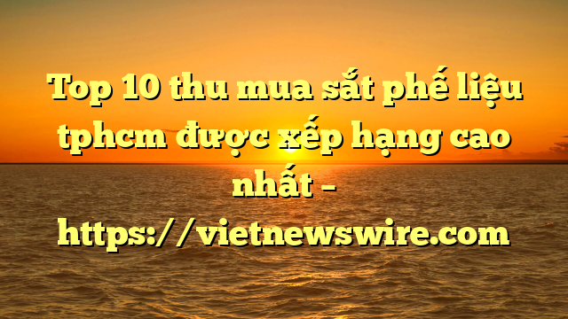 Top 10 Thu Mua Sắt Phế Liệu Tphcm Được Xếp Hạng Cao Nhất – Https://Vietnewswire.com