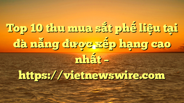Top 10 Thu Mua Sắt Phế Liệu Tại Đà Nẵng Được Xếp Hạng Cao Nhất – Https://Vietnewswire.com