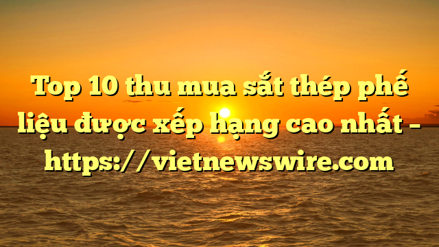 Top 10 Thu Mua Sắt Thép Phế Liệu Được Xếp Hạng Cao Nhất – Https://Vietnewswire.com