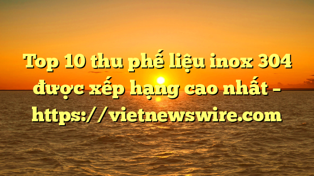 Top 10 Thu Phế Liệu Inox 304  Được Xếp Hạng Cao Nhất – Https://Vietnewswire.com
