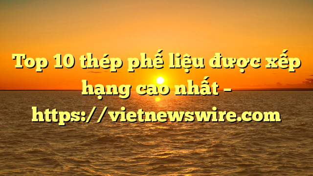 Top 10 Thép Phế Liệu Được Xếp Hạng Cao Nhất – Https://Vietnewswire.com