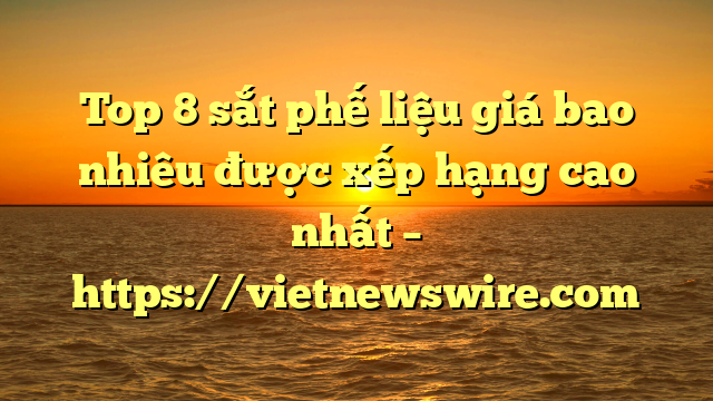 Top 8 Sắt Phế Liệu Giá Bao Nhiêu Được Xếp Hạng Cao Nhất – Https://Vietnewswire.com