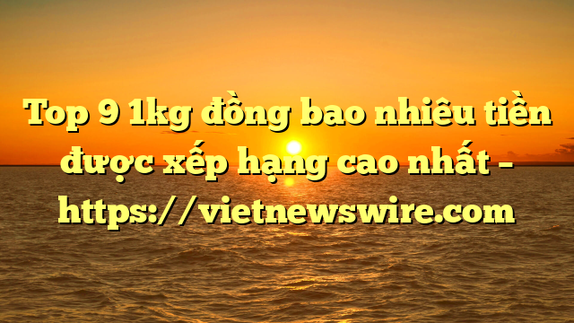 Top 9 1Kg Đồng Bao Nhiêu Tiền Được Xếp Hạng Cao Nhất – Https://Vietnewswire.com