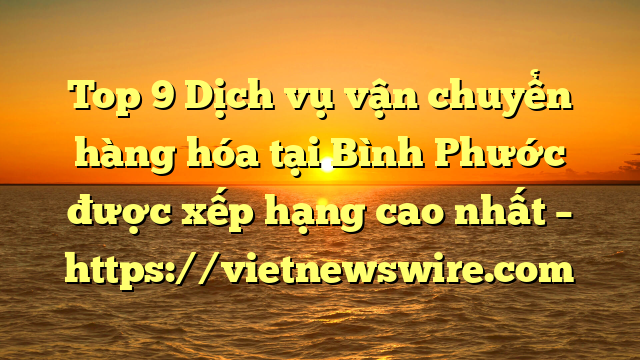 Top 9 Dịch Vụ Vận Chuyển Hàng Hóa Tại Bình Phước  Được Xếp Hạng Cao Nhất – Https://Vietnewswire.com