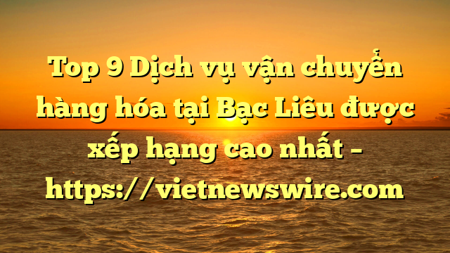 Top 9 Dịch Vụ Vận Chuyển Hàng Hóa Tại Bạc Liêu  Được Xếp Hạng Cao Nhất – Https://Vietnewswire.com