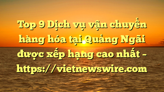 Top 9 Dịch Vụ Vận Chuyển Hàng Hóa Tại Quảng Ngãi  Được Xếp Hạng Cao Nhất – Https://Vietnewswire.com