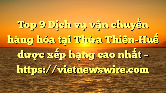 Top 9 Dịch Vụ Vận Chuyển Hàng Hóa Tại Thừa Thiên-Huế  Được Xếp Hạng Cao Nhất – Https://Vietnewswire.com