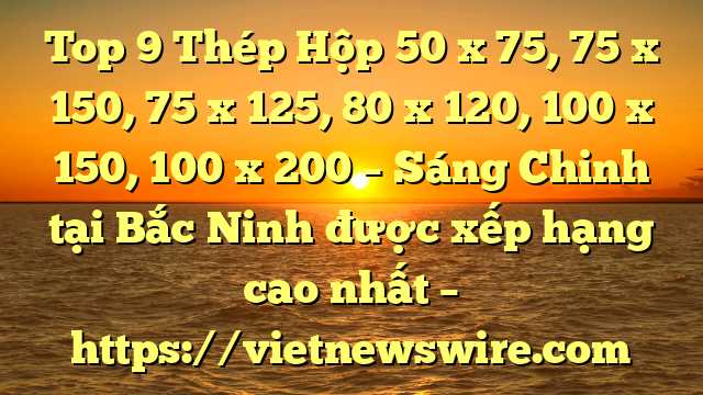 Top 9 Thép Hộp 50 X 75, 75 X 150, 75 X 125, 80 X 120, 100 X 150, 100 X 200 – Sáng Chinh Tại Bắc Ninh  Được Xếp Hạng Cao Nhất – Https://Vietnewswire.com