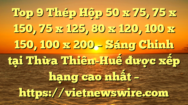 Top 9 Thép Hộp 50 X 75, 75 X 150, 75 X 125, 80 X 120, 100 X 150, 100 X 200 – Sáng Chinh Tại Thừa Thiên-Huế  Được Xếp Hạng Cao Nhất – Https://Vietnewswire.com