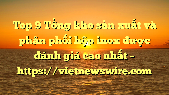 Top 9 Tổng Kho Sản Xuất Và Phân Phối Hộp Inox Được Đánh Giá Cao Nhất – Https://Vietnewswire.com