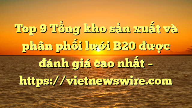 Top 9 Tổng Kho Sản Xuất Và Phân Phối Lưới B20 Được Đánh Giá Cao Nhất – Https://Vietnewswire.com