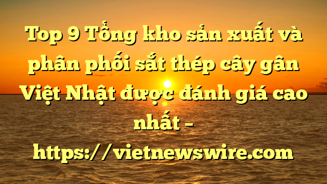 Top 9 Tổng Kho Sản Xuất Và Phân Phối Sắt Thép Cây Gân Việt Nhật Được Đánh Giá Cao Nhất – Https://Vietnewswire.com