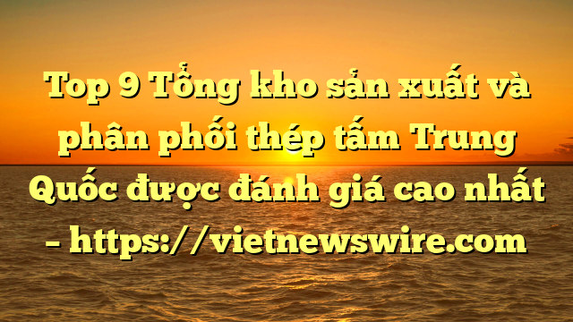 Top 9 Tổng Kho Sản Xuất Và Phân Phối Thép Tấm Trung Quốc Được Đánh Giá Cao Nhất – Https://Vietnewswire.com